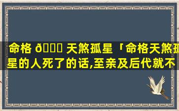 命格 🐋 天煞孤星「命格天煞孤星的人死了的话,至亲及后代就不受 🐳 克制了吗」